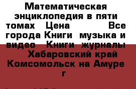 Математическая энциклопедия в пяти томах › Цена ­ 1 000 - Все города Книги, музыка и видео » Книги, журналы   . Хабаровский край,Комсомольск-на-Амуре г.